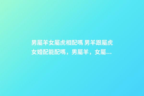男屬羊女屬虎相配嗎 男羊跟屬虎女婚配能配嗎，男屬羊，女屬虎！屬相配嗎？-第1張-觀點-玄機派